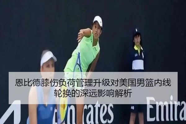 恩比德膝伤负荷管理升级对美国男篮内线轮换的深远影响解析