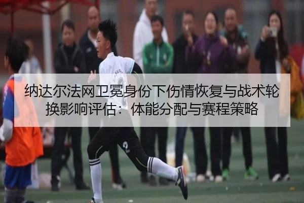 纳达尔法网卫冕身份下伤情恢复与战术轮换影响评估：体能分配与赛程策略